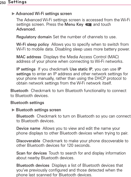 250 SettingsᮣAdvanced Wi-Fi settings screenThe Advanced Wi-Fi settings screen is accessed from the Wi-Fisettings screen. Press the Menu Key and touchAdvanced.Regulatory domain Set the number of channels to use.Wi-Fi sleep policy Allows you to specify when to switch fromWi-Fi to mobile data. Disabling sleep uses more battery power.MAC address Displays the Media Access Control (MAC)address of your phone when connecting to Wi-Fi networks.IP settings  If you checkmark Use static IP,you can use IPsettings to enter an IP address and other network settings foryour phone manually, rather than using the DHCP protocol toobtain network settings from the W-Fi network itself.Bluetooth Checkmark to turn Bluetooth functionality to connectto Bluetooth devices.Bluetooth settingsᮣBluetooth settings screenBluetooth Checkmark to turn on Bluetooth so you can connectto Bluetooth devices.Device name Allows you to viewand edit the name yourphone displaysto other Bluetooth devices when trying to pair.Discoverable Checkmark to make your phone discoverable toother Bluetooth devices for 120 seconds.Scan for devices  Touchto search for and display informationabout nearbyBluetooth devices.Bluetooth devices Displays a list of Bluetooth devices thatyou’ve previously configured and those detected when thephone last scanned for Bluetooth devices.