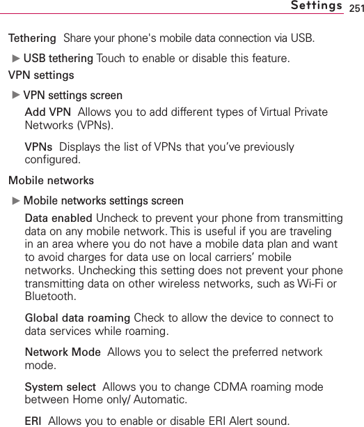 251Tethering Share your phone&apos;s mobile data connection via USB.ᮣUSB tethering Touch to enable or disable this feature.VPN settings  ᮣVPN settings screenAdd VPN  Allows you to add different types of Virtual PrivateNetworks (VPNs).VPNs Displays the list of VPNs that you’ve previouslyconfigured.Mobile networks ᮣMobile networks settings screenData enabled Uncheck to prevent your phone from transmittingdata on any mobile network. This is useful if you are travelingin an area where you do not have a mobile data plan and wantto avoid charges for data use on local carriers’ mobilenetworks. Unchecking this setting does not prevent your phonetransmitting data on other wireless networks, such as Wi-Fi orBluetooth.Global data roaming Checkto allow the device to connect todataservices while roaming.Network Mode Allows you to select the preferred networkmode.System select Allows you to change CDMA roaming modebetween Home only/ Automatic.ERI Allows you to enable or disable ERI Alert sound. Settings