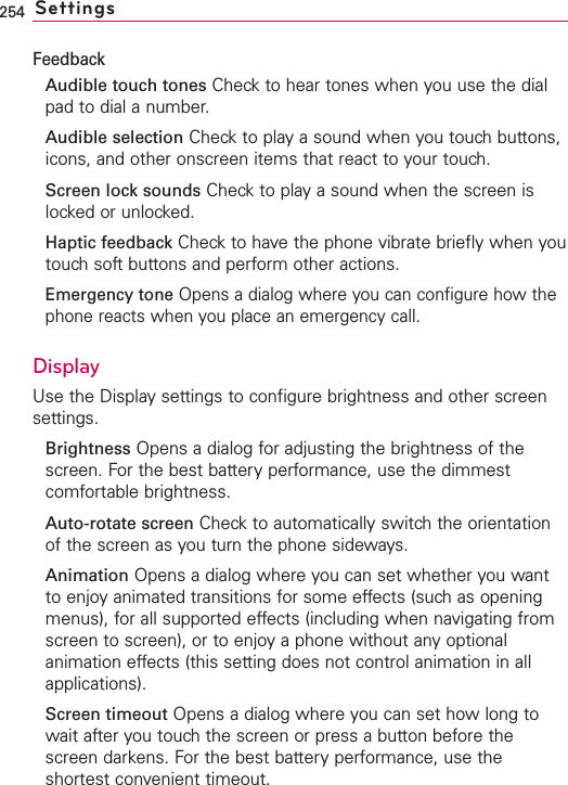 254 SettingsFeedbackAudible touch tones Check to hear tones when you use the dialpad to dial a number.Audible selection Check to play a sound when you touch buttons,icons, and other onscreen items that react to your touch.Screen lock sounds Check to play a sound when the screen islocked or unlocked.Haptic feedback Check to have the phone vibrate briefly when youtouchsoft buttons and perform other actions.Emergency tone Opens a dialog where you can configure how thephone reacts when you place an emergency call.DisplayUse the Display settings to configure brightness and other screensettings.Brightness Opens a dialog for adjusting the brightness of thescreen. For the best batteryperformance, use the dimmestcomfortable brightness.Auto-rotate screen Check to automatically switch the orientationof the screen as you turn the phone sideways.Animation Opens a dialog where you can set whether you wantto enjoy animated transitions for some effects (such as openingmenus), for all supported effects (including when navigating fromscreen to screen), or to enjoy a phone without any optionalanimation effects (this setting does not control animation in allapplications).Screen timeout Opens a dialog where you can set how long towait after you touch the screen or press a button before thescreen darkens. For the best battery performance, use theshortest convenient timeout.
