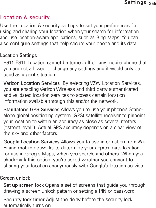255Location &amp; securityUse the Location &amp; security settings to set your preferences forusing and sharing your location when your search for informationand use location-aware applications, such as Bing Maps. You canalso configure settings that help secure your phone and its data.Location SettingsE911 E911 Location cannot be turned off on any mobile phone thatyou are not allowed to change any settings and it would only beused as urgent situation.Verizon Location Services By selecting VZW Location Services,you are enabling Verizon Wireless and third party authenticatedand validated location services to access certain locationinformation available through this and/or the network.Standalone GPS Services Allows you to use your phone’s Stand-alone global positioning system (GPS) satellite receiver to pinpointyour location to within an accuracy as close as several meters(“street level”). Actual GPS accuracy depends on a clear view ofthe skyand other factors.Google Location Services Allows you to use information from Wi-Fi and mobile networks to determine your approximate location,for use in Google Maps, when you search, and others. When youcheckmark this option, you’re asked whether you consent tosharing your location anonymously with Google’s location service.Screen unlockSet up screen lock Opens a set of screens that guide you throughdrawing a screen unlockpattern or setting a PIN or password.Security lock timer Adjust the delay before the security lockautomatically turns on.Settings