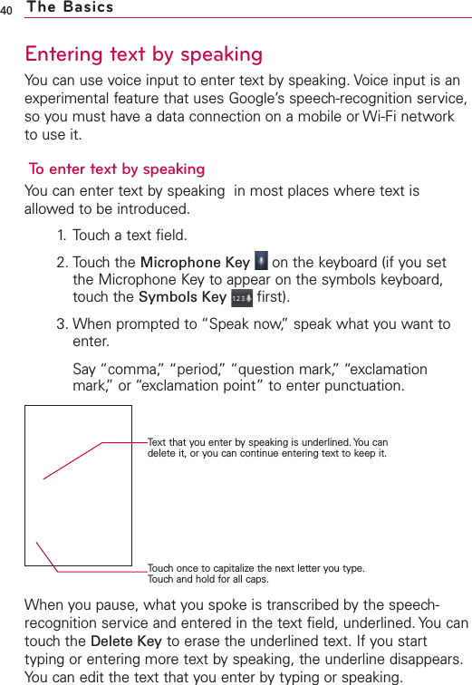 Entering text by speakingYou can use voice input to enter text by speaking. Voice input is anexperimental feature that uses Google’s speech-recognition service,so you must have a data connection on a mobile or Wi-Fi networkto use it.To enter text by speakingYou can enter text by speaking  in most places where text isallowed to be introduced.1. Touch a text field.2. Touch the Microphone Key on the keyboard (if you setthe Microphone Keyto appear on the symbols keyboard,touchthe Symbols Key first).3. When prompted to “Speak now,”speak what you want toenter.Say “comma,”“period,” “question mark,”“exclamationmark,” or “exclamation point” to enter punctuation.When you pause, what you spokeis transcribed bythe speech-recognition service and entered in the text field, underlined. You cantouch the Delete Key to erase the underlined text. If you starttyping or entering more text by speaking, the underline disappears.You can edit the text that you enter by typing or speaking.40 The BasicsText that you enter by speaking is underlined. You candelete it, or you can continue entering text to keep it.Touch once to capitalize the next letter you type.Touch and hold for all caps.