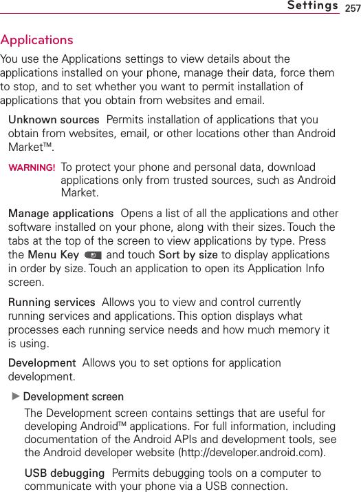 257ApplicationsYou use the Applications settings to view details about theapplications installed on your phone, manage their data, force themto stop, and to set whether you want to permit installation ofapplications that you obtain from websites and email.Unknown sources Permits installation of applications that youobtain from websites, email, or other locations other than AndroidMarketTM.WARNING!To protect your phone and personal data, downloadapplications only from trusted sources, such as AndroidMarket.Manage applications Opens a list of all the applications and othersoftware installed on your phone, along with their sizes. Touch thetabs at the top of the screen to view applications by type. Pressthe Menu Key and touch Sort by size to display applicationsin order by size. Touch an application to open its Application Infoscreen.Running services Allows you to viewand control currentlyrunning services and applications. This option displays whatprocesses each running service needs and how much memory itis using.Development Allows you to set options for applicationdevelopment.ᮣDevelopment screenThe Development screen contains settings that are useful fordeveloping AndroidTM applications. For full information, includingdocumentation of the Android APIs and development tools, seethe Android developer website (http://developer.android.com).USB debugging Permits debugging tools on a computer tocommunicate with your phone via a USB connection.Settings