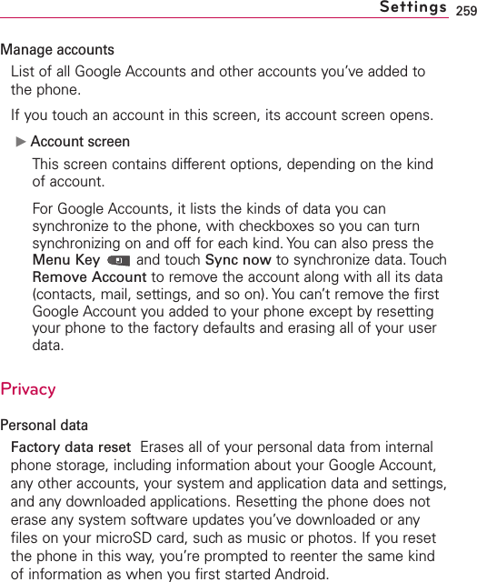 259Manage accountsList of all Google Accounts and other accounts you’ve added tothe phone.If you touch an account in this screen, its account screen opens.ᮣAccount screenThis screen contains different options, depending on the kindof account.For Google Accounts, it lists the kinds of data you cansynchronize to the phone, with checkboxes so you can turnsynchronizing on and off for each kind. You can also press theMenu Key and touch Sync now to synchronize data. TouchRemove Account to removethe account along with all its data(contacts, mail, settings, and so on). You can’tremove the firstGoogle Account you added to your phone except by resettingyour phone to the factorydefaults and erasing all of your userdata. PrivacyPersonal dataFactory data reset Erases all of your personal data from internalphone storage, including information about your Google Account,anyother accounts, your system and application dataand settings,and any downloaded applications. Resetting the phone does noterase any system software updates you’ve downloaded or anyfiles on your microSD card, suchas music or photos. If you resetthe phone in this way, you’re prompted to reenter the same kindof information as when you first started Android.Settings