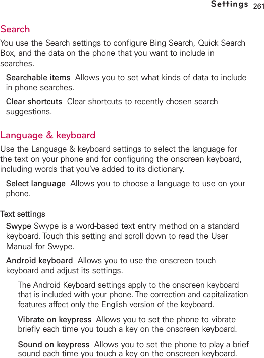 261SearchYou use the Search settings to configure Bing Search, Quick SearchBox, and the data on the phone that you want to include insearches.Searchable items Allows you to set what kinds of data to includein phone searches.Clear shortcuts Clear shortcuts to recently chosen searchsuggestions.Language &amp; keyboardUse the Language &amp; keyboard settings to select the language forthe text on your phone and for configuring the onscreen keyboard,including words that you’veadded to its dictionary.Select language Allows you to choose a language to use on yourphone.Text settingsSwype Swype is a word-based text entry method on a standardkeyboard. Touch this setting and scroll down to read the UserManual for Swype.Android keyboard Allows you to use the onscreen touchkeyboard and adjust its settings.The Android Keyboard settings apply to the onscreen keyboardthat is included with your phone. The correction and capitalizationfeatures affect only the English version of the keyboard.Vibrate on keypress  Allows you to set the phone to vibratebriefly each time you touch a key on the onscreen keyboard.Sound on keypress Allows you to set the phone to play a briefsound each time you touch a key on the onscreen keyboard.Settings