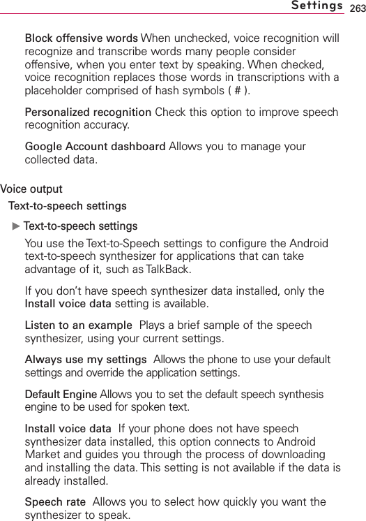 263Block offensive words When unchecked, voice recognition willrecognize and transcribe words many people consideroffensive, when you enter text by speaking. When checked,voice recognition replaces those words in transcriptions with aplaceholder comprised of hash symbols ( # ).Personalized recognition Check this option to improve speechrecognition accuracy.Google Account dashboard Allows you to manage yourcollected data.Voice outputText-to-speech settingsᮣText-to-speech settingsYou use the Text-to-Speech settings to configure the Androidtext-to-speech synthesizer for applications that can takeadvantage of it, such as TalkBack.If you don’t have speech synthesizer data installed, only theInstall voice data setting is available.Listen to an example  Plays a brief sample of the speechsynthesizer, using your current settings.Always use my settings Allows the phone to use your defaultsettings and override the application settings.Default Engine Allows you to set the default speech synthesisengine to be used for spoken text.Install voice data  If your phone does not have speechsynthesizer data installed, this option connects to AndroidMarket and guides you through the process of downloadingand installing the data. This setting is not available if the data isalready installed.Speech rate Allows you to select howquickly you want thesynthesizer to speak.Settings