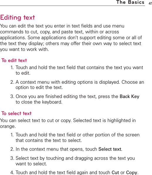 Editing textYou can edit the text you enter in text fields and use menucommands to cut, copy, and paste text, within or acrossapplications. Some applications don’t support editing some or all ofthe text they display; others may offer their own way to select textyou want to work with.To edit text1. Touch and hold the text field that contains the text you wantto edit.2. A context menu with editing options is displayed. Choose anoption to edit the text.3. Once you are finished editing the text, press the Back Keyto close the keyboard.To select textYou can select text to cut or copy.Selected text is highlighted inorange.1. Touch and hold the text field or other portion of the screenthat contains the text to select.2. In the context menu that opens, touch Select text.3. Select text by touching and dragging across the text youwant to select. 4. Touch and hold the text field again and touch Cut or Copy.41The Basics