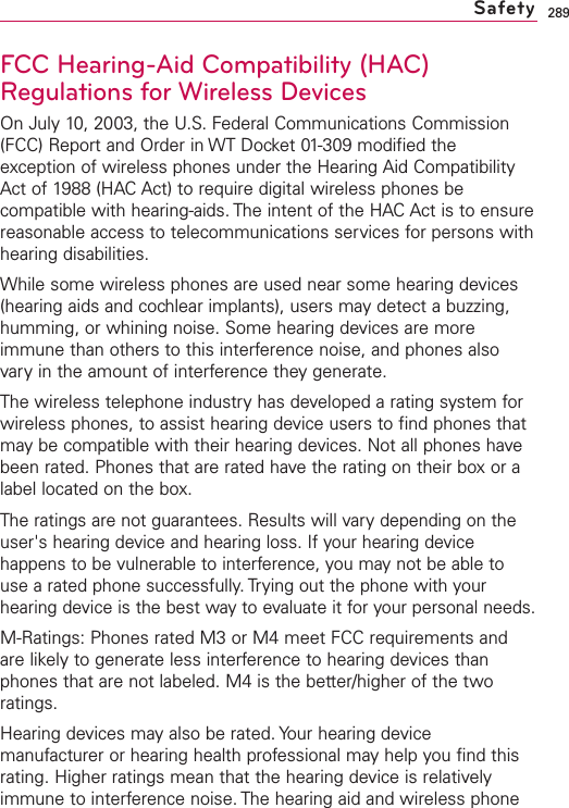 289FCC Hearing-Aid Compatibility (HAC)Regulations for Wireless DevicesOn July 10, 2003, the U.S. Federal Communications Commission(FCC) Report and Order in WT Docket 01-309 modified theexception of wireless phones under the Hearing Aid CompatibilityAct of 1988 (HAC Act) to require digital wireless phones becompatible with hearing-aids. The intent of the HAC Act is to ensurereasonable access to telecommunications services for persons withhearing disabilities.While some wireless phones are used near some hearing devices(hearing aids and cochlear implants), users may detect a buzzing,humming, or whining noise. Some hearing devices are moreimmune than others to this interference noise, and phones alsovary in the amount of interference they generate.The wireless telephone industryhas developed a rating system forwireless phones, to assist hearing device users to find phones thatmay be compatible with their hearing devices. Not all phones havebeen rated. Phones that are rated havethe rating on their boxor alabel located on the box.The ratings are not guarantees. Results will vary depending on theuser&apos;s hearing device and hearing loss. If your hearing devicehappens to be vulnerable to interference, you may not be able touse a rated phone successfully. Trying out the phone with yourhearing device is the best way to evaluate it for your personal needs.M-Ratings: Phones rated M3 or M4 meet FCC requirements andare likely to generate less interference to hearing devices thanphones that are not labeled. M4 is the better/higher of the tworatings.Hearing devices mayalso be rated. Your hearing devicemanufacturer or hearing health professional may help you find thisrating. Higher ratings mean that the hearing device is relativelyimmune to interference noise. The hearing aid and wireless phoneSafety