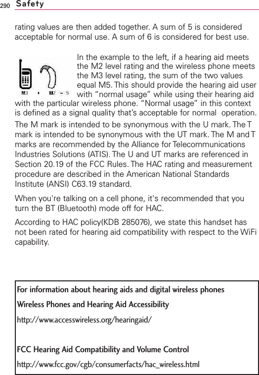 290For information about hearing aids and digital wireless phonesWireless Phones and Hearing Aid Accessibilityhttp://www.accesswireless.org/hearingaid/FCC Hearing Aid Compatibility and Volume Controlhttp://www.fcc.gov/cgb/consumerfacts/hac_wireless.htmlrating values are then added together. A sum of 5 is consideredacceptable for normal use. A sum of 6 is considered for best use.In the example to the left, if a hearing aid meetsthe M2 level rating and the wireless phone meetsthe M3 level rating, the sum of the two valuesequal M5. This should provide the hearing aid userwith “normal usage” while using their hearing aidwith the particular wireless phone. “Normal usage” in this contextis defined as a signal quality that’s acceptable for normal  operation.The M mark is intended to be synonymous with the U mark. The Tmark is intended to be synonymous with the UT mark. The M and Tmarks are recommended by the Alliance for TelecommunicationsIndustries Solutions (ATIS). The U and UT marks are referenced inSection 20.19 of the FCC Rules. The HACrating and measurementprocedure are described in the American National StandardsInstitute (ANSI) C63.19 standard.When you&apos;re talking on a cell phone, it&apos;s recommended that youturn the BT (Bluetooth) mode off for HAC.According to HACpolicy(KDB 285076), we state this handset hasnot been rated for hearing aid compatibility with respect to the WiFicapability.Safety