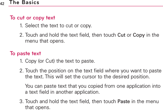 To cut or copy text1. Select the text to cut or copy.2. Touch and hold the text field, then touch Cut or Copy in themenu that opens.To paste text1. Copy (or Cut) the text to paste.2. Touch the position on the text field where you want to pastethe text. This will set the cursor to the desired position.You can paste text that you copied from one application intoatext field in another application.3. Touch and hold the text field, then touch Paste in the menuthat opens.42 The Basics