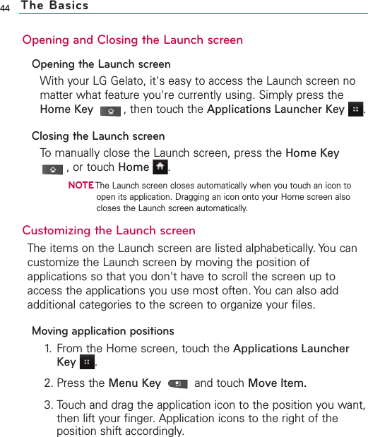 44Opening and Closing the Launch screenOpening the Launch screenWith your LG Gelato, it&apos;s easy to access the Launch screen nomatter what feature you&apos;re currently using. Simply press theHome Key ,then touch the Applications Launcher Key .Closing the Launch screenTo manually close the Launch screen, press the Home Key,or touch Home .NOTEThe Launch screen closes automatically when you touch an icon toopen its application. Dragging an icon onto your Home screen alsocloses the Launch screen automatically.Customizing the Launch screen The items on the Launch screen are listed alphabetically. You cancustomize the Launch screen by moving the position ofapplications so that you don&apos;t haveto scroll the screen up toaccess the applications you use most often. You can also addadditional categories to the screen to organize your files.Moving application positions1. From the Home screen, touch the Applications LauncherKey .2. Press the Menu Key  and touchMove Item.3. Touch and drag the application icon to the position you want,then lift your finger. Application icons to the right of theposition shift accordingly.The Basics