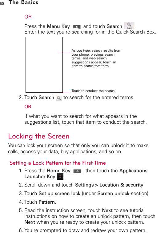 50ORPress the Menu Key and touch Search .Enter the text you&apos;re searching for in the Quick Search Box.2. Touch Search to search for the entered terms.ORIf what you want to search for what appears in thesuggestions list, touch that item to conduct the search.Locking the ScreenYou can lockyour screen so that only you can unlock it to makecalls, access your data, buy applications, and so on.Setting a Lock Pattern for the First Time1. Press the Home Key ,then touch the ApplicationsLauncher Key .2. Scroll down and touch Settings &gt; Location &amp; security.3. Touch Set up screen lock (under Screen unlock section). 4. TouchPattern.5. Read the instruction screen, touch Next to see tutorialinstructions on how to create an unlock pattern, then touchNext when you&apos;re ready to create your unlock pattern.6. You&apos;re prompted to draw and redraw your own pattern. The BasicsTouch to conduct the search.As you type, search results fromyour phone, previous searchterms, and web searchsuggestions appear. Touch anitem to search that term.