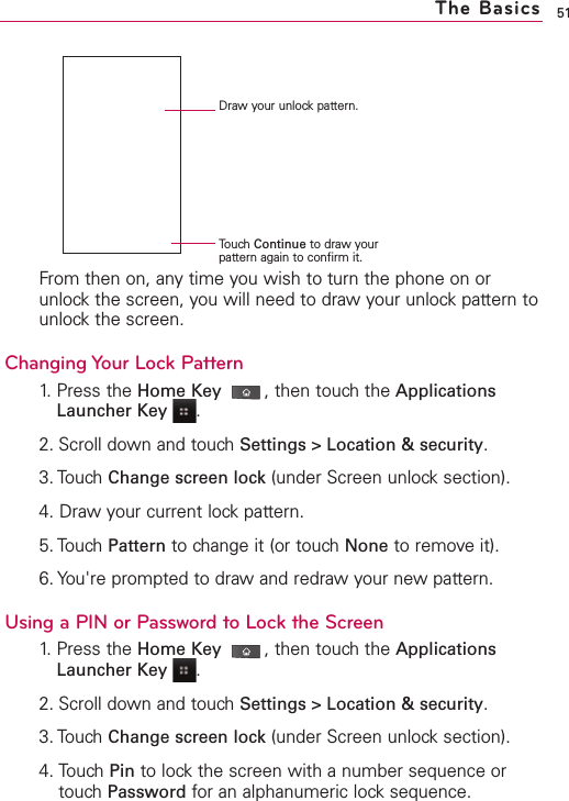 51From then on, any time you wish to turn the phone on orunlock the screen, you will need to draw your unlock pattern tounlock the screen.Changing Your Lock Pattern1.Press the Home Key ,then touchthe ApplicationsLauncher Key .2. Scroll down and touch Settings &gt; Location &amp; security.3. Touch Change screen lock (under Screen unlock section). 4. Draw your current lock pattern.5. Touch Pattern to change it (or touch None to remove it). 6. You&apos;re prompted to drawand redrawyour new pattern. Using a PIN or Password to Lock the Screen1.Press the Home Key ,then touchthe ApplicationsLauncher Key .2. Scroll down and touch Settings &gt; Location &amp; security.3. TouchChange screen lock (under Screen unlocksection). 4. Touch Pin to lock the screen with a number sequence ortouch Password for an alphanumeric lock sequence. The BasicsDraw your unlock pattern.Touch Continue to drawyourpattern again to confirm it.
