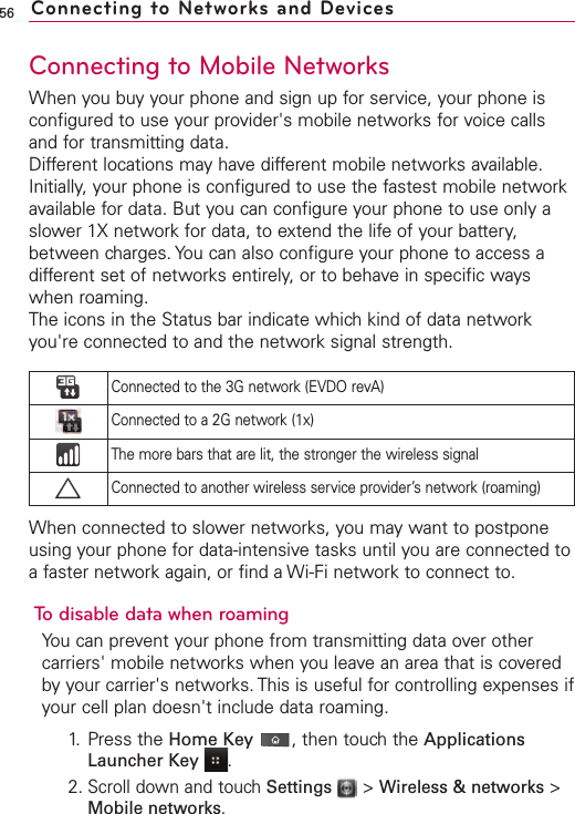 56Connecting to Mobile NetworksWhen you buy your phone and sign up for service, your phone isconfigured to use your provider&apos;s mobile networks for voice callsand for transmitting data.Different locations may have different mobile networks available.Initially, your phone is configured to use the fastest mobile networkavailable for data. But you can configure your phone to use only aslower 1X network for data, to extend the life of your battery,between charges. You can also configure your phone to access adifferent set of networks entirely, or to behave in specific wayswhen roaming.The icons in the Status bar indicate which kind of data networkyou&apos;re connected to and the network signal strength.When connected to slower networks, you may want to postponeusing your phone for data-intensive tasks until you are connected toa faster network again, or find a Wi-Fi network to connect to.To disable data when roamingYou can prevent your phone from transmitting data over othercarriers&apos; mobile networks when you leavean area that is coveredby your carrier&apos;s networks. This is useful for controlling expenses ifyour cell plan doesn&apos;t include data roaming.1. Press the Home Key ,then touch the ApplicationsLauncher Key  .2.Scroll down and touchSettings  &gt;Wireless &amp; networks &gt;Mobile networks.Connected to the 3G network (EVDO revA)Connected to a 2G network (1x)The more bars that are lit, the stronger the wireless signalConnected to another wireless service provider’s network (roaming)Connecting to Networks and Devices