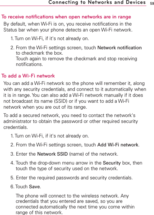 59To receive notifications when open networks are in rangeBy default, when Wi-Fi is on, you receive notifications in theStatus bar when your phone detects an open Wi-Fi network.1. Turn on Wi-Fi, if it&apos;s not already on.2. From the Wi-Fi settings screen, touch Network notificationto checkmark the box.Touch again to remove the checkmark and stop receivingnotifications.Toadd a Wi-Fi networkYou can add a Wi-Fi network so the phone will remember it, alongwith any security credentials, and connect to it automatically whenit is in range. You can also add a Wi-Fi network manually if it doesnot broadcast its name (SSID) or if you want to add a Wi-Finetwork when you are out of its range.To add a secured network, you need to contact the network&apos;sadministrator to obtain the password or other required securitycredentials.1. Turn on Wi-Fi, if it&apos;s not already on.2. From the Wi-Fi settings screen, touch Add Wi-Fi network.3. Enter the Network SSID (name) of the network. 4. Touchthe drop-down menu arrow in the Security box, thentouchthe type of securityused on the network.  5. Enter the required passwords and securitycredentials.6. Touch Save.The phone will connect to the wireless network. Anycredentials that you entered are saved, so you areconnected automatically the next time you come withinrange of this network.Connecting to Networks and Devices