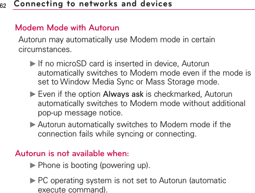 Modem Mode with AutorunAutorun may automatically use Modem mode in certaincircumstances.ᮣIf no microSD card is inserted in device, Autorunautomatically switches to Modem mode even if the mode isset to Window Media Sync or Mass Storage mode.ᮣEven if the option Always ask is checkmarked, Autorunautomatically switches to Modem mode without additionalpop-up message notice.ᮣAutorun automatically switches to Modem mode if theconnection fails while syncing or connecting. Autorun is not available when:ᮣPhone is booting (powering up).ᮣPC operating system is not set to Autorun (automaticexecute command).62 Connecting to networks and devices