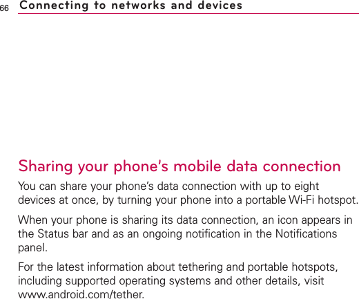 Sharing your phone’s mobile data connectionYou can share your phone’s data connection with up to eightdevices at once, by turning your phone into a portable Wi-Fi hotspot.When your phone is sharing its data connection, an icon appears inthe Status bar and as an ongoing notification in the Notificationspanel.For the latest information about tethering and portable hotspots,including supported operating systems and other details, visitwww.android.com/tether.66 Connecting to networks and devices