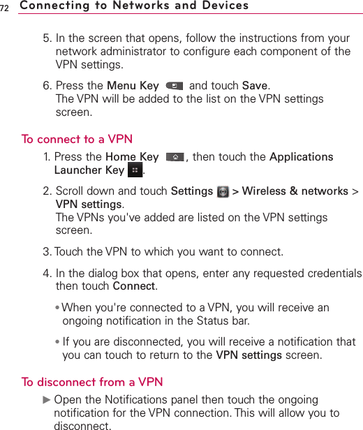 725. In the screen that opens, follow the instructions from yournetwork administrator to configure each component of theVPN settings.6. Press the Menu Key  and touch Save.The VPN will be added to the list on the VPN settingsscreen.To connect to a VPN1. Press the Home Key ,then touch the ApplicationsLauncher Key  .2. Scroll down and touch Settings  &gt; Wireless &amp; networks &gt;VPN settings.The VPNs you&apos;ve added are listed on the VPN settingsscreen.3. Touchthe VPN to which you want to connect.4. In the dialog boxthat opens, enter anyrequested credentialsthen touchConnect.●When you&apos;re connected to a VPN, you will receive anongoing notification in the Status bar. ●If you are disconnected, you will receive a notification thatyou can touch to return to the VPN settings screen.Todisconnect from a VPNᮣOpen the Notifications panel then touchthe ongoingnotification for the VPN connection. This will allow you todisconnect.Connecting to Networks and Devices