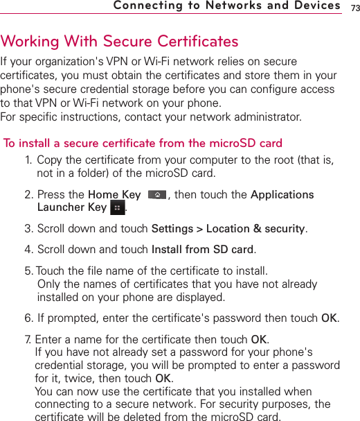 73Working With Secure CertificatesIf your organization&apos;s VPN or Wi-Fi network relies on securecertificates, you must obtain the certificates and store them in yourphone&apos;s secure credential storage before you can configure accessto that VPN or Wi-Fi network on your phone.For specific instructions, contact your network administrator.To install a secure certificate from the microSD card1. Copy the certificate from your computer to the root (that is,not in a folder) of the microSD card.2. Press the Home Key ,then touch the ApplicationsLauncher Key  .3. Scroll down and touch Settings &gt; Location &amp; security.4. Scroll down and touch Install from SD card.5. Touch the file name of the certificate to install.Only the names of certificates that you have not alreadyinstalled on your phone are displayed.6. If prompted, enter the certificate&apos;s password then touch OK.7. Enter a name for the certificate then touch OK.If you have not already set a password for your phone&apos;scredential storage, you will be prompted to enter a passwordfor it, twice, then touch OK.You can now use the certificate that you installed whenconnecting to a secure network. For security purposes, thecertificate will be deleted from the microSD card.Connecting to Networks and Devices