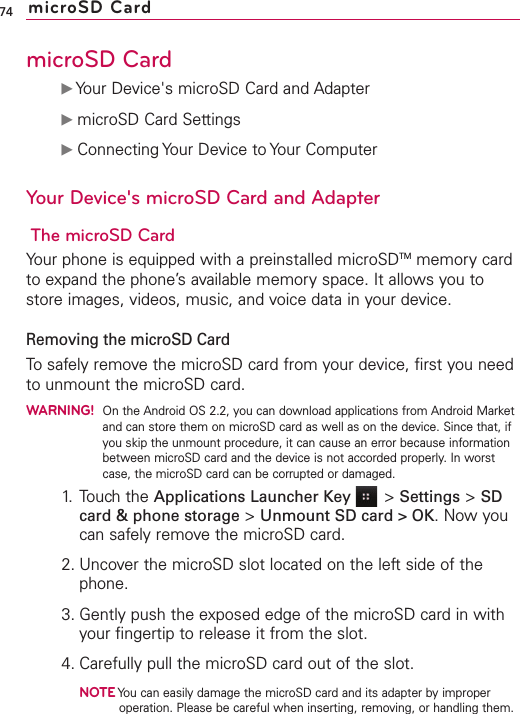 microSD CardᮣYour Device&apos;s microSD Card and AdapterᮣmicroSD Card SettingsᮣConnecting Your Device to Your ComputerYour Device&apos;s microSD Card and AdapterThe microSD CardYour phone is equipped with a preinstalled microSDTM memory cardto expand the phone’s available memory space. It allows you tostore images, videos, music, and voice datain your device.Removing the microSD CardTo safely remove the microSD card from your device, first you needto unmount the microSD card.WARNING!On the Android OS 2.2, you can download applications from Android Marketand can store them on microSD card as well as on the device. Since that, ifyou skip the unmount procedure, it can cause an error because informationbetween microSD card and the device is not accorded properly. In worstcase, the microSD card can be corrupted or damaged.1. Touch the Applications Launcher Key &gt;Settings &gt;SDcard &amp; phone storage &gt;Unmount SD card &gt; OK.Now youcan safely remove the microSD card.2. Uncover the microSD slot located on the left side of thephone.3. Gently push the exposed edge of the microSD card in withyour fingertip to release it from the slot.4. Carefully pull the microSD card out of the slot.NOTEYou can easily damage the microSD card and its adapter by improperoperation. Please be careful when inserting, removing, or handling them.74 microSD Card