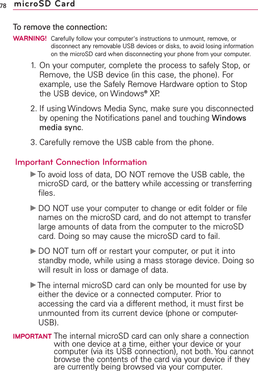To remove the connection:WARNING!Carefully follow your computer&apos;s instructions to unmount, remove, ordisconnect any removable USB devices or disks, to avoid losing informationon the microSD card when disconnecting your phone from your computer.1. On your computer, complete the process to safely Stop, orRemove, the USB device (in this case, the phone). Forexample, use the Safely Remove Hardware option to Stopthe USB device, on Windows®XP.2. If using Windows Media Sync, make sure you disconnectedby opening the Notifications panel and touching Windowsmedia sync.3. Carefully remove the USB cable from the phone.Important Connection InformationᮣTo avoid loss of data, DONOTremove the USB cable, themicroSD card, or the batterywhile accessing or transferringfiles.ᮣDONOTuse your computer to change or edit folder or filenames on the microSD card, and do not attempt to transferlarge amounts of data from the computer to the microSDcard. Doing so may cause the microSD card to fail.ᮣDO NOT turn off or restart your computer, or put it intostandby mode, while using a mass storage device. Doing sowill result in loss or damage of data.ᮣThe internal microSD card can only be mounted for use byeither the device or a connected computer. Prior toaccessing the card via a different method, it must first beunmounted from its current device (phone or computer-USB).IMPORTANT The internal microSD card can only share a connectionwith one device at a time, either your device or yourcomputer (via its USB connection), not both. You cannotbrowse the contents of the card via your device if theyare currently being browsed via your computer.78 microSD Card