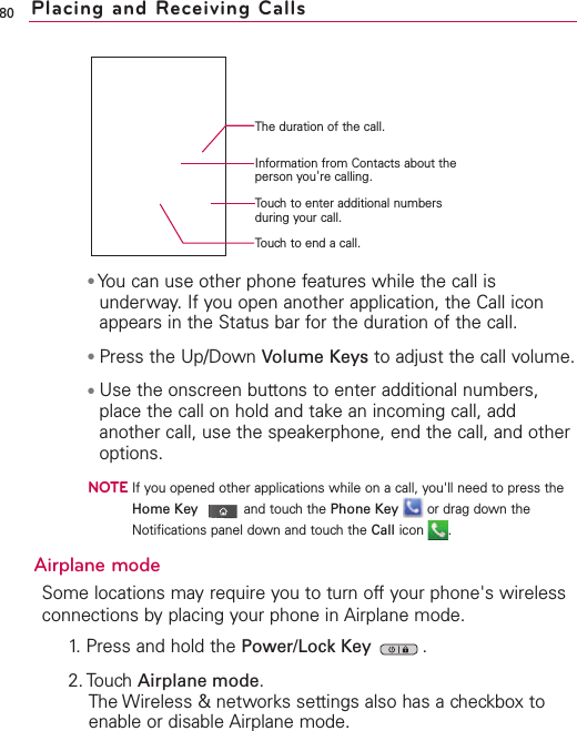 80 Placing and Receiving Calls●You can use other phone features while the call isunderway. If you open another application, the Call iconappears in the Status bar for the duration of the call. ●Press the Up/Down Volume Keys to adjust the call volume.●Use the onscreen buttons to enter additional numbers,place the call on hold and takean incoming call, addanother call, use the speakerphone, end the call, and otheroptions. NOTEIf you opened other applications while on a call, you&apos;ll need to press theHome Key and touchthe Phone Key or drag down theNotifications panel down and touch the Call icon .Airplane modeSome locations may require you to turn off your phone&apos;s wirelessconnections by placing your phone in Airplane mode.1. Press and hold the Power/Lock Key  .2. TouchAirplane mode.The Wireless &amp; networks settings also has a checkbox toenable or disable Airplane mode.Information from Contacts about theperson you&apos;re calling.The duration of the call.Touch to end a call.Touch to enter additional numbersduring your call.