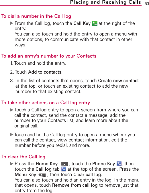 83Placing and Receiving CallsTo dial a number in the Call logᮣFrom the Call log, touch the Call Key at the right of theentry.You can also touch and hold the entry to open a menu withmore options, to communicate with that contact in otherways.To add an entry’s number to your Contacts1. Touch and hold the entry.2. Touch Add to contacts.3. In the list of contacts that opens, touch Create new contactat the top, or touch an existing contact to add the newnumber to that existing contact.Totake other actions on a Call log entryᮣTouch a Call log entryto open a screen from where you cancall the contact, send the contact a message, add thenumber to your Contacts list, and learn more about theoriginal call.ᮣTouch and hold a Call log entry to open a menu where youcan call the contact, view contact information, edit thenumber before you redial, and more.To clear the Call logᮣPress the Home Key ,touch the Phone Key ,thentouch the Call log tab  at the top of the screen. Press theMenu Key ,then touch Clear call log.You can also touch and hold an entry in the log. In the menuthat opens, touch Remove from call log to remove just thatentry from the log.