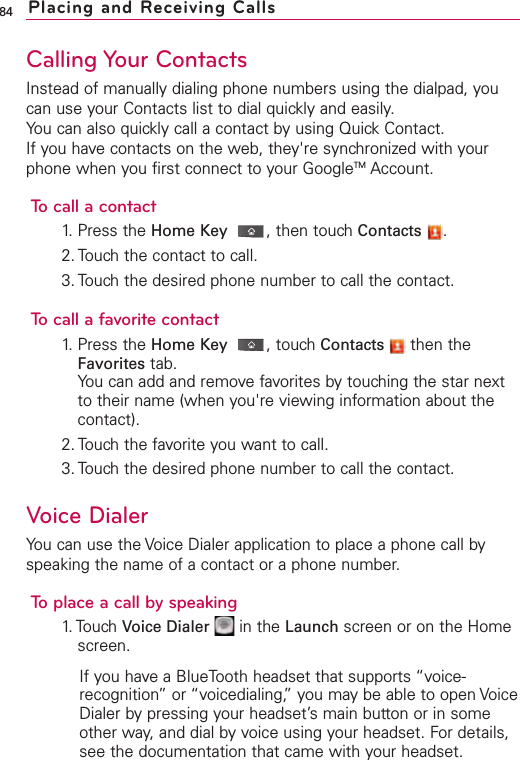 84Calling Your ContactsInstead of manually dialing phone numbers using the dialpad, youcan use your Contacts list to dial quickly and easily.You can also quickly call a contact by using Quick Contact.If you have contacts on the web, they&apos;re synchronized with yourphone when you first connect to your GoogleTM Account.To call a contact1. Press the Home Key ,then touch Contacts .2. Touch the contact to call.3. Touch the desired phone number to call the contact.To call a favorite contact1. Press the Home Key ,touch Contacts then theFavorites tab.You can add and remove favorites by touching the star nextto their name (when you&apos;re viewing information about thecontact).2. Touch the favorite you want to call.3. Touch the desired phone number to call the contact.Voice DialerYou can use the Voice Dialer application to place a phone call byspeaking the name of a contact or a phone number.To place a call by speaking1. Touch  Voice Dialer in the Launch screen or on the Homescreen.If you have a BlueTooth headset that supports “voice-recognition”or “voicedialing,”you may be able to open VoiceDialer bypressing your headset’s main button or in someother way, and dial by voice using your headset. For details,see the documentation that came with your headset.Placing and Receiving Calls