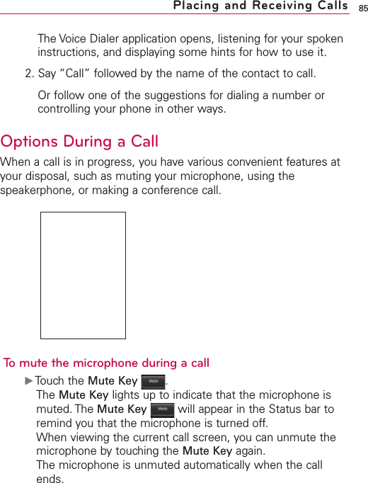 85Placing and Receiving CallsThe Voice Dialer application opens, listening for your spokeninstructions, and displaying some hints for how to use it.2. Say “Call” followed by the name of the contact to call.Or follow one of the suggestions for dialing a number orcontrolling your phone in other ways.Options During a CallWhen a call is in progress, you have various convenient features atyour disposal, such as muting your microphone, using thespeakerphone, or making a conference call.Tomute the microphone during a callᮣTouch the Mute Key .The Mute Key lights up to indicate that the microphone ismuted. The Mute Key will appear in the Status bar toremind you that the microphone is turned off.When viewing the current call screen, you can unmute themicrophone bytouching the Mute Key again.The microphone is unmuted automatically when the callends.