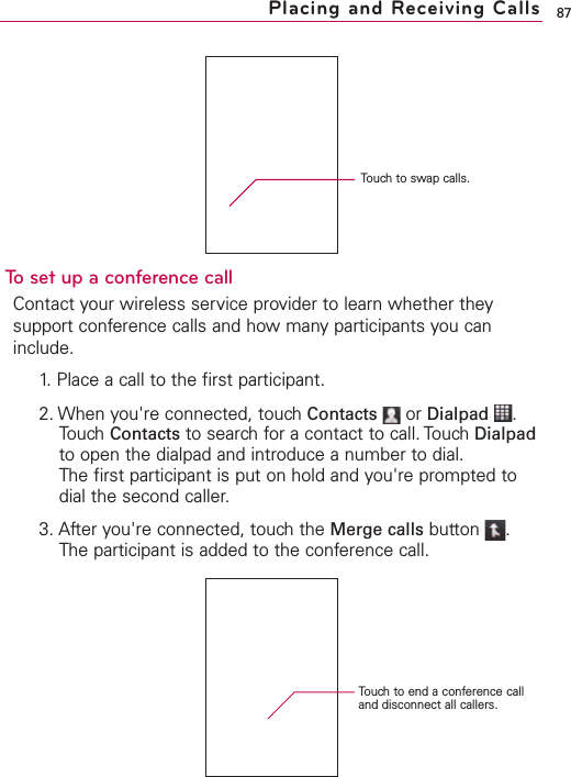 87Placing and Receiving CallsTo set up a conference callContact your wireless service provider to learn whether theysupport conference calls and how many participants you caninclude.1. Place a call to the first participant.2. When you&apos;re connected, touch Contacts or Dialpad .Touch Contacts to search for a contact to call. Touch Dialpadto open the dialpad and introduce a number to dial.The first participant is put on hold and you&apos;re prompted todial the second caller.3. After you&apos;re connected, touch the Merge calls button .The participant is added to the conference call.Touch to swap calls.Touch to end a conference calland disconnect all callers.
