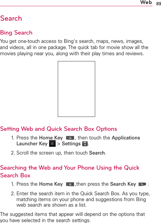 89WebSearchBing SearchYou get one-touch access to Bing&apos;s search, maps, news, images,and videos, all in one package. The quick tab for movie show all themovies playing near you, along with their play times and reviews. Setting Web and Quick Search Box Options1. Press the Home Key ,then touch the ApplicationsLauncher Key &gt;Settings .2. Scroll the screen up, then touch Search.Searching the Web and Your Phone Using the QuickSearch Box1. Press the Home Key ,then press the Search Key .2. Enter the searchitem in the QuickSearchBox. As you type,matching items on your phone and suggestions from Bingweb searchare shown as a list.The suggested items that appear will depend on the options thatyou haveselected in the search settings.