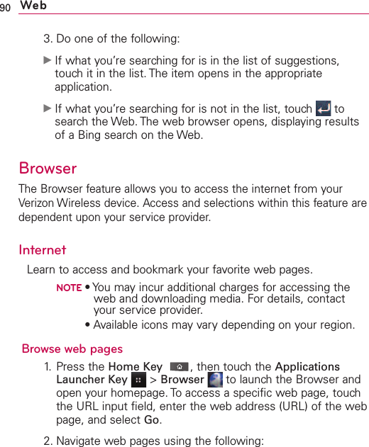 90 Web3. Do one of the following:ᮣIf what you’re searching for is in the list of suggestions,touch it in the list. The item opens in the appropriateapplication.ᮣIf what you’re searching for is not in the list, touch  tosearch the Web. The web browser opens, displaying resultsof a Bing search on the Web. BrowserThe Browser feature allows you to access the internet from yourVerizon Wireless device. Access and selections within this feature aredependent upon your service provider.InternetLearn to access and bookmark your favorite web pages.NOTE•You may incur additional charges for accessing theweb and downloading media. For details, contactyour service provider.NOTE•Available icons may vary depending on your region.Browse web pages1. Press the Home Key ,then touch the ApplicationsLauncher Key &gt;Browser  to launch the Browser andopen your homepage. To access a specific web page, touchthe URL input field, enter the web address (URL) of the webpage, and select Go.2. Navigate web pages using the following: