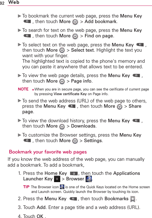 92 WebᮣTo bookmark the current web page, press the Menu Key,then touch More &gt;Add bookmark.ᮣTo search for text on the web page, press the Menu Key,then touch More &gt;Find on page.ᮣTo select text on the web page, press the Menu Key ,then touch More &gt;Select text.Highlight the text youwant with your finger.The highlighted text is copied to the phone&apos;s memory andyou can paste it anywhere that allows text to be entered.ᮣTo view the web page details, press the Menu Key ,then touch More &gt;Page info.NOTE●When you are in secure page, you can see the cerificate of current pagebypressing View certificate Key on Page info.ᮣTo send the web address (URL) of the web page to others,press the Menu Key ,then touch More &gt;Sharepage.ᮣTo view the download history, press the Menu Key ,then touch More &gt;Downloads.ᮣTo customize the Browser settings, press the Menu Key,then touch More &gt;Settings.Bookmark your favorite web pagesIf you know the web address of the web page, you can manuallyadd a bookmark. To add a bookmark,1. Press the Home Key ,then touchthe ApplicationsLauncher Key &gt;Browser .TIPThe Browser icon  is one of the Quick Keys located on the Home screenand Launch screen. Quickly launch the Browser by touching its icon. 2. Press the Menu Key ,then touch Bookmarks .3. Touch Add.Enter a page title and a web address (URL).4. Touch OK .