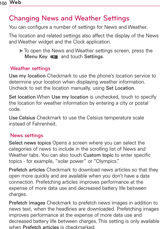 100 WebChanging News and Weather SettingsYou can configure a number of settings for News and Weather.The location and related settings also affect the display of the Newsand Weather widget and the Clock application.ᮣTo open the News and Weather settings screen, press theMenu Key  and touch Settings.Weather settingsUse my location Checkmark to use the phone’s location service todetermine your location when displaying weather information.Uncheck to set the location manually, using Set Location.Set location When Use my location is unchecked, touch to specifythe location for weather information by entering a city or postalcode.Use Celsius Checkmark to use the Celsius temperature scaleinstead of Fahrenheit.News settingsSelect news topics Opens a screen where you can select thecategories of news to include in the scrolling list of News andWeather tabs. You can also touch Custom topic to enter specifictopics - for example, “solar power” or “Olympics”.Prefetch articles Checkmark to download news articles so that theyopen more quickly and are available when you don’t have a dataconnection. Prefetching articles improves performance at theexpense of more data use and decreased battery life betweencharges.Prefetch images Checkmark to prefetch news images in addition tonews text, when the headlines are downloaded. Prefetching imagesimproves performance at the expense of more datause anddecreased battery life between charges. This setting is only availablewhen Prefetch articles is checkmarked.