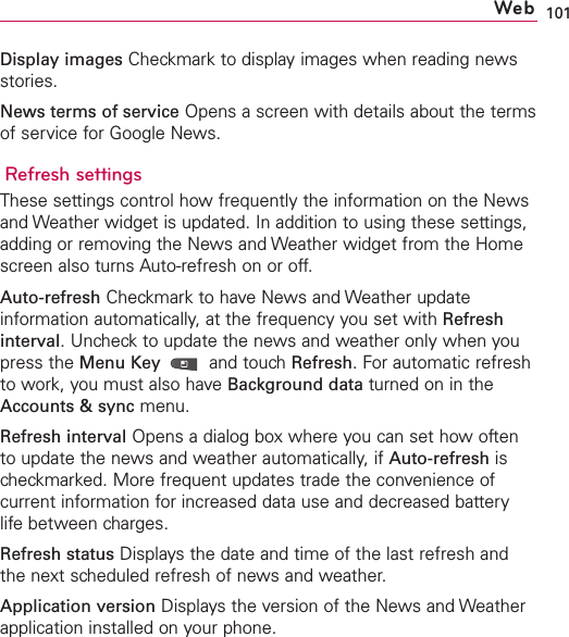 101Display images Checkmark to display images when reading newsstories.News terms of service Opens a screen with details about the termsof service for Google News.Refresh settingsThese settings control how frequently the information on the Newsand Weather widget is updated. In addition to using these settings,adding or removing the News and Weather widget from the Homescreen also turns Auto-refresh on or off.Auto-refresh Checkmark to have News and Weather updateinformation automatically, at the frequency you set with Refreshinterval.Uncheck to update the news and weather only when youpress the Menu Key  and touch Refresh.For automatic refreshto work, you must also have Background data turned on in theAccounts &amp; sync menu.Refresh interval Opens a dialog box where you can set how oftento update the news and weather automatically, if Auto-refresh ischeckmarked. More frequent updates trade the convenience ofcurrent information for increased data use and decreased batterylifebetween charges.Refresh status Displays the date and time of the last refresh andthe next scheduled refresh of news and weather.Application version Displays the version of the News and Weatherapplication installed on your phone.Web