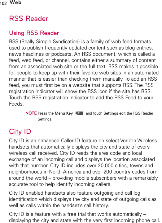 102 WebRSS ReaderUsing RSS ReaderRSS (Really Simple Syndication) is a family of web feed formatsused to publish frequently updated content such as blog entries,news headlines or podcasts. An RSS document, which is called afeed, web feed, or channel, contains either a summary of contentfrom an associated web site or the full text. RSS makes it possiblefor people to keep up with their favorite web sites in an automatedmanner that is easier than checking them manually. To add an RSSfeed, you must first be on a website that supports RSS. The RSSregistration indicator will show the RSS icon if the site has RSS.Touch the RSS registration indicator to add the RSS Feed to yourFeeds.NOTEPress the Menu Key and touch Settings edit the RSS ReaderSettings.City IDCity ID is an enhanced Caller ID feature on select Verizon Wirelesshandsets that automatically displays the city and state of everywireless call received. City ID reads the area code and localexchange of an incoming call and displays the location associatedwith that number.CityID includes over 20,000 cities, towns andneighborhoods in North America and over 200 country codes fromaround the world – providing mobile subscribers with a remarkablyaccurate tool to help identify incoming callers.City ID enabled handsets also feature outgoing and call logidentification which displays the city and state of outgoing calls aswell as calls within the handset’s call history.City ID is a feature with a free trial that works automatically –displaying the cityand state with the very first incoming phone call.