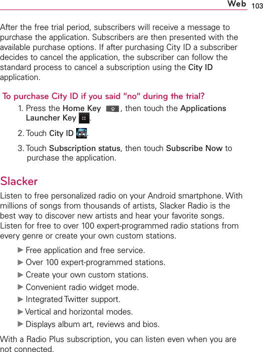 103After the free trial period, subscribers will receive a message topurchase the application. Subscribers are then presented with theavailable purchase options. If after purchasing City ID a subscriberdecides to cancel the application, the subscriber can follow thestandard process to cancel a subscription using the City IDapplication.To purchase City ID if you said “no” during the trial?1. Press the Home Key ,then touch the ApplicationsLauncher Key .2. Touch City ID .3. Touch Subscription status,then touchSubscribe Now topurchase the application.SlackerListen to free personalized radio on your Android smartphone. Withmillions of songs from thousands of artists, Slacker Radio is thebest way to discover new artists and hear your favorite songs.Listen for free to over 100 expert-programmed radio stations fromevery genre or create your own custom stations. ᮣFree application and free service.ᮣOver 100expert-programmed stations.ᮣCreate your own custom stations.ᮣConvenient radio widget mode.ᮣIntegrated Twitter support.ᮣVertical and horizontal modes.ᮣDisplaysalbum art, reviews and bios.With a Radio Plus subscription, you can listen even when you arenot connected.Web