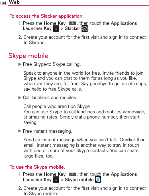 104 WebTo access the Slacker application:1. Press the Home Key ,then touch the ApplicationsLauncher Key &gt;Slacker .2. Create your account for the first visit and sign in to connectto Slacker.Skype mobileᮣFree Skype-to Skype calling.Speak to anyone in the world for free. Invite friends to joinSkype and you can chat to them for as long as you like,wherever they are, for free. Say goodbye to quick catch-ups,say hello to free Skype calls.ᮣCall landlines and mobiles.Call people who aren’t on SkypeYou can use Skype to call landlines and mobiles worldwide,at amazing rates. Simply dial a phone number, then startsaving.ᮣFree instant messaging.Send an instant message when you can’t talk. Quicker thanemail, instant messaging is another way to stay in touchwith one or more of your Skype contacts. You can sharelarge files, too. To use the Skype mobile:1. Press the Home Key ,then touch the ApplicationsLauncher Key &gt;Skype mobile .2. Create your account for the first visit and sign in to connectto Skype mobile.
