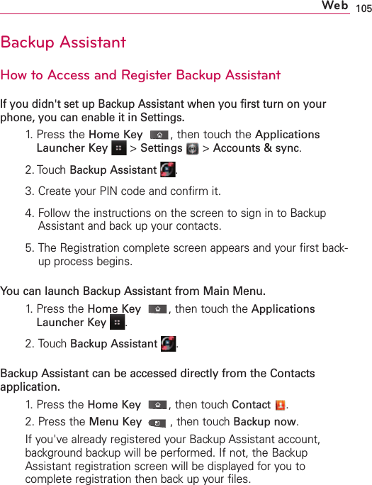 105Backup AssistantHow to Access and Register Backup AssistantIf you didn&apos;t set up Backup Assistant when you first turn on yourphone, you can enable it in Settings.1. Press the Home Key ,then touch the ApplicationsLauncher Key&gt;Settings &gt;Accounts &amp; sync.2. TouchBackup Assistant .3.Create your PIN code and confirm it.4.Follow the instructions on the screen to sign in to BackupAssistant and back up your contacts.5.The Registration complete screen appears and your first back-up process begins.You can launch Backup Assistant from Main Menu.1.  Press the HomeKey,then touch the ApplicationsLauncher Key .2.Touch Backup Assistant .Backup Assistant can be accessed directly from the Contactsapplication.1.  Press the HomeKey,then touch Contact .2.Press the Menu Key ,then touchBackup now.If you&apos;ve already registered your Backup Assistant account,background backup will be performed. If not, the BackupAssistant registration screen will be displayed for you tocomplete registration then back up your files. Web