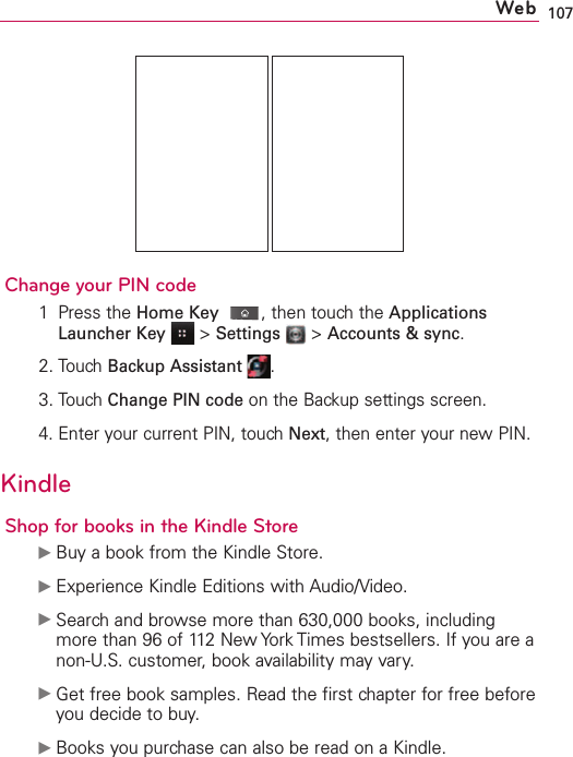 107Change your PIN code1Press the HomeKey,then touch the ApplicationsLauncher Key &gt;Settings &gt;Accounts &amp; sync.2.Touch Backup Assistant .3.Touch Change PIN code on the Backup settings screen.4. Enter your current PIN, touch Next,then enter your new PIN. KindleShop for books in the Kindle StoreᮣBuy a book from the Kindle Store.ᮣExperience Kindle Editions with Audio/Video.ᮣSearch and browse more than 630,000 books, includingmore than 96 of 112 New York Times bestsellers. If you are anon-U.S. customer, book availability may vary.ᮣGet free book samples. Read the first chapter for free beforeyou decide to buy.ᮣBooks you purchase can also be read on a Kindle.Web