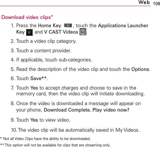 109Download video clips*1.Press the HomeKey ,touch the Applications LauncherKey and VCAST Videos .2. Touch a video clip category.3. Touch a content provider.4. If applicable, touch sub-categories.5. Read the description of the video clip and touch the Options.6. Touch Save**.7. Touch Ye s to accept charges and choose to save in thememory card, then the video clip will initiate downloading.8. Once the video is downloaded a message will appear onyour phone, Download Complete. Play video now?9. Touch Yes to viewvideo.10. The video clip will be automatically saved in My Videos.*Not all Video Clips have the ability to be downloaded.** This option will not be available for clips that are streaming only.Web