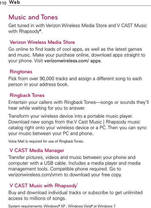 110 WebMusic and TonesGet tuned in with Verizon Wireless Media Store and V CAST Musicwith Rhapsody®.Verizon Wireless Media StoreGo online to find loads of cool apps, as well as the latest gamesand music. Make your purchase online, download apps straight toyour phone. Visit verizonwireless.com/ apps.RingtonesPick from over 90,000 tracks and assign a different song to eachperson in your address book.Ringback TonesEntertain your callers with Ringback Tones—songs or sounds they’llhear while waiting for you to answer.Transform your wireless device into a portable music player.Download new songs from the V Cast Music | Rhapsody musiccatalog right onto your wireless device or a PC. Then you can syncyour music between your PC and phone.Voice Mail is required for use of Ringback Tones.VCAST Media ManagerTransfer pictures, videos and music between your phone andcomputer with a USB cable. Includes a media player and mediamanagement tools. Compatible phone required. Go toverizonwireless.com/vmm to download your free copy.VCAST Music with Rhapsody®Buy and download individual tracks or subscribe to get unlimitedaccess to millions of songs.System requirements: Windows®XP , Windows Vista®or Windows 7.