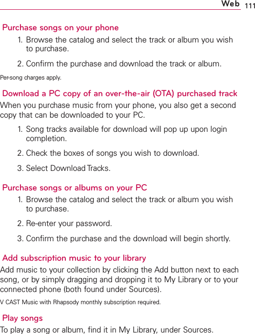111Purchase songs on your phone1. Browse the catalog and select the track or album you wishto purchase.2. Confirm the purchase and download the track or album.Per-song charges apply.Download a PC copy of an over-the-air (OTA) purchased trackWhen you purchase music from your phone, you also get a secondcopy that can be downloaded to your PC.1. Song tracks available for download will pop up upon logincompletion.2. Check the boxes of songs you wish to download.3. Select Download Tracks.Purchase songs or albums on your PC1. Browse the catalog and select the track or album you wishto purchase.2. Re-enter your password.3. Confirm the purchase and the download will begin shortly.Add subscription music toyour libraryAdd music to your collection by clicking the Add button next to eachsong, or by simply dragging and dropping it to My Library or to yourconnected phone (both found under Sources).VCAST Music with Rhapsody monthly subscription required.Play songsToplay a song or album, find it in My Library,under Sources.Web