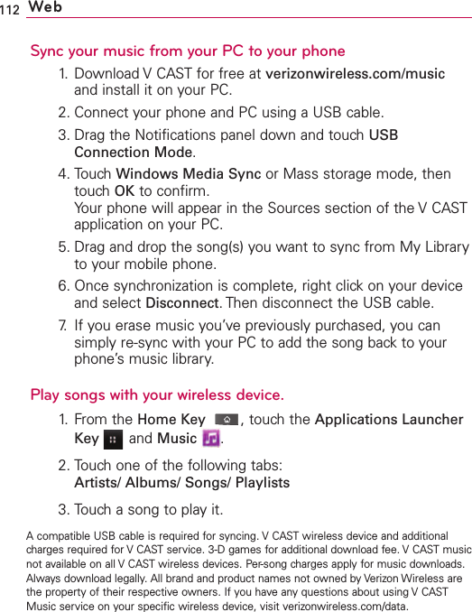 112 WebSync your music from your PC to your phone1. Download V CAST for free at verizonwireless.com/musicand install it on your PC.2. Connect your phone and PC using a USB cable.3. Drag the Notifications panel down and touch USBConnection Mode.4. Touch Windows Media Sync or Mass storage mode, thentouch OK to confirm.Your phone will appear in the Sources section of the V CASTapplication on your PC.5. Drag and drop the song(s) you want to sync from My Libraryto your mobile phone.6. Once synchronization is complete, right click on your deviceand select Disconnect.Then disconnect the USB cable.7. If you erase music you’ve previously purchased, you cansimply re-sync with your PC to add the song back to yourphone’smusic library.Play songs with your wireless device.1. From the HomeKey ,touch the Applications LauncherKey and Music .2. Touch one of the following tabs:Artists/ Albums/ Songs/ Playlists3. Touch a song to play it.Acompatible USB cable is required for syncing. V CAST wireless device and additionalcharges required for V CAST service. 3-D games for additional download fee. V CAST musicnot available on all V CAST wireless devices. Per-song charges apply for music downloads.Always download legally. All brand and product names not owned by Verizon Wireless arethe property of their respective owners. If you have any questions about using V CASTMusic service on your specific wireless device, visit verizonwireless.com/data.