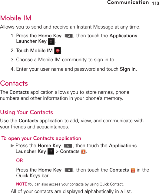 113CommunicationMobile IMAllows you to send and receive an Instant Message at any time.1. Press the Home Key ,then touch the ApplicationsLauncher Key .2. Touch Mobile IM .3. Choose a Mobile IM community to sign in to.4. Enter your user name and password and touch Sign In.ContactsThe Contacts application allows you to store names, phonenumbers and other information in your phone’s memory.Using Your ContactsUse the Contacts application to add, view, and communicate withyour friends and acquaintances.Toopen your Contacts applicationᮣPress the Home Key ,then touch the ApplicationsLauncher Key &gt;Contacts .ORPress the Home Key ,then touch the Contacts in theQuick Keys bar.NOTEYou can also access your contacts by using Quick Contact.All of your contacts are displayed alphabetically in a list. 