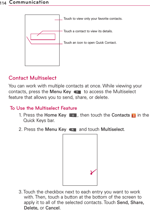 Contact MultiselectYou can work with multiple contacts at once. While viewing yourcontacts, press the Menu Key  to access the Multiselectfeature that allows you to send, share, or delete.To Use the Multiselect Feature1. Press the Home Key ,then touch the Contacts in theQuick Keys bar.2. Press the Menu Key  and touchMultiselect.3. Touch the checkbox next to each entry you want to workwith. Then, touch a button at the bottom of the screen toapply it to all of the selected contacts. Touch Send, Share,Delete, or Cancel.114 CommunicationTouch to view only your favorite contacts.Touch a contact to view its details.Touch an icon to open Quick Contact.