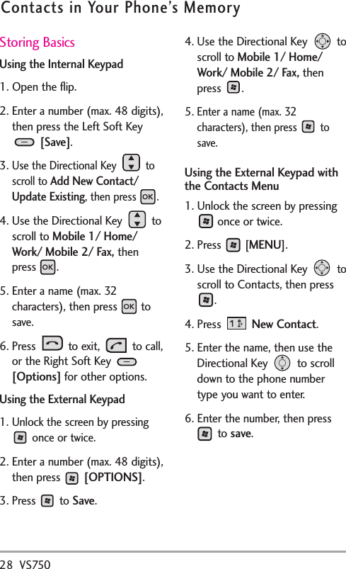 Storing BasicsUsing the Internal Keypad1. Open the flip.2. Enter a number (max. 48 digits),then press the Left Soft Key[Save].3.Use the Directional Key  toscroll to Add New Contact/Update Existing, then press  .4. Use the Directional Key  toscroll to Mobile 1/ Home/Work/ Mobile 2/ Fax,thenpress .5. Enter a name (max. 32characters), then press  tosave.6. Press to exit, to call,or the Right Soft Key [Options] for other options.Using the External Keypad1. Unlock the screen by pressingonce or twice.2. Enter a number (max. 48 digits),then press  [OPTIONS].3. Press to Save.4. Use the Directional Key  toscroll to Mobile 1/ Home/Work/ Mobile 2/ Fax,thenpress .5.Enter a name (max. 32characters), then press  tosave.Using the External Keypad withthe Contacts Menu1. Unlock the screen by pressingonce or twice.2. Press  [MENU].3. Use the Directional Key  toscroll to Contacts, then press. 4. Press  New Contact.5. Enter the name, then use theDirectional Key  to scrolldown to the phone numbertype you want to enter.6. Enter the number, then pressto save.28 VS750Contacts in Your Phone’s Memory