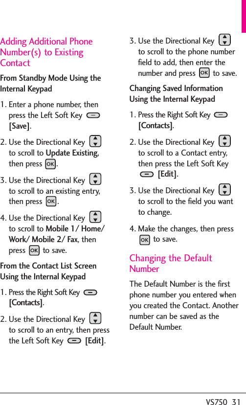 VS750  31Adding Additional PhoneNumber(s) to ExistingContactFrom Standby Mode Using theInternal Keypad1. Enter a phone number, thenpress the Left Soft Key [Save]. 2. Use the Directional Key to scroll to Update Existing,then press  .3. Use the Directional Key to scroll to an existing entry,then press  . 4. Use the Directional Key to scroll to Mobile 1/ Home/Work/ Mobile 2/ Fax, thenpress to save.From the Contact List ScreenUsing the Internal Keypad1. Press the Right Soft Key [Contacts].2. Use the Directional Key to scroll to an entry, then pressthe Left Soft Key [Edit].3. Use the Directional Key to scroll to the phone numberfield to add, then enter thenumber and press  to save.Changing Saved InformationUsing the Internal Keypad1. Press the Right Soft Key [Contacts].2. Use the Directional Key to scroll to a Contact entry,then press the Left Soft Key[Edit].3. Use the Directional Key to scroll to the field you wantto change.4. Make the changes, then pressto save.Changing the DefaultNumberThe Default Number is the firstphone number you entered whenyou created the Contact. Anothernumber can be saved as theDefault Number.