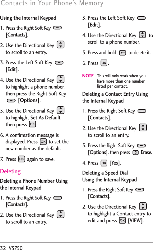 32 VS750Contacts in Your Phone’s MemoryUsing the Internal Keypad1. Press the Right Soft Key [Contacts].2. Use the Directional Key to scroll to an entry.3. Press the Left Soft Key [Edit].4. Use the Directional Key to highlight a phone number,then press the Right Soft Key[Options].5. Use the Directional Key to highlight Set As Default,then press  .6. A confirmation message isdisplayed. Press  to set thenew number as the default. 7.   Press  again to save.DeletingDeleting a Phone Number Usingthe Internal Keypad1. Press the Right Soft Key [Contacts].2. Use the Directional Key to scroll to an entry.3. Press the Left Soft Key [Edit].4. Use the Directional Key  toscroll to a phone number.5.Press and hold  to delete it.6. Press .NOTEThis will only work when youhave more than one numberlisted per contact. Deleting a Contact Entry Usingthe Internal Keypad1.Press the Right Soft Key [Contacts].2. Use the Directional Key to scroll to an entry.3. Press the Right Soft Key [Options], then press Erase.4. Press [Yes].Deleting a Speed Dial Using the Internal Keypad1. Press the Right Soft Key [Contacts].2. Use the Directional Key to highlight a Contact entry toedit and press [VIEW].