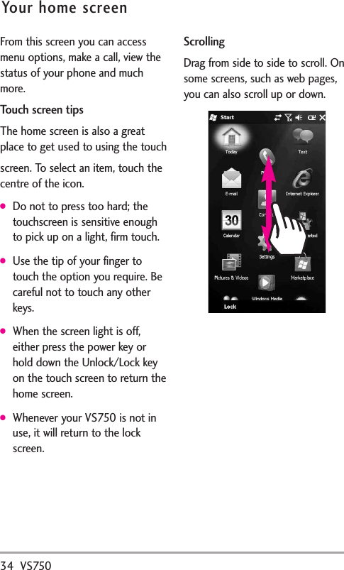 34 VS750Your home screenFrom this screen you can accessmenu options, make a call, view thestatus of your phone and muchmore.Touch screen tipsThe home screen is also a greatplace to get used to using the touchscreen. To select an item, touch thecentre of the icon.●Do not to press too hard; thetouchscreen is sensitive enoughto pick up on a light, firm touch.●Use the tip of your finger totouch the option you require. Becareful not to touch any otherkeys.●When the screen light is off,either press the power key orhold down the Unlock/Lock keyon the touch screen to return thehome screen.●Whenever your VS750 is not inuse, it will return to the lockscreen.ScrollingDrag from side to side to scroll. Onsome screens, such as web pages,you can also scroll up or down.