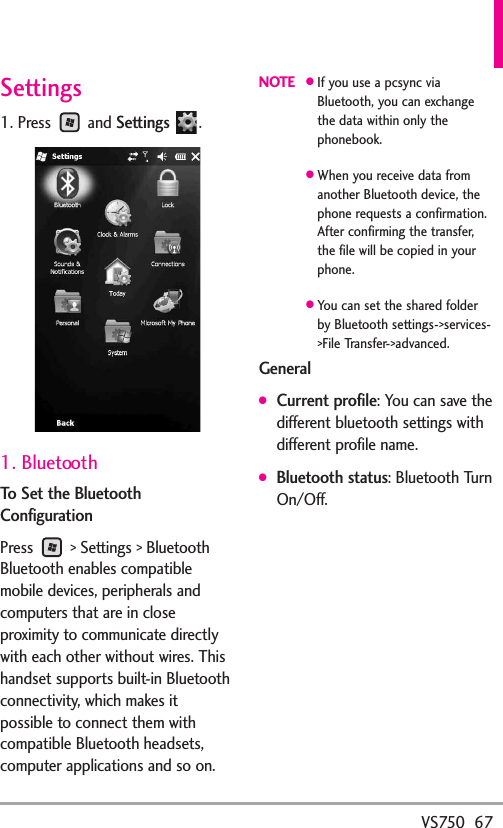 VS750  67Settings1. Press and Settings.1. BluetoothTo Set the BluetoothConfigurationPress  &gt; Settings &gt; BluetoothBluetooth enables compatiblemobile devices, peripherals andcomputers that are in closeproximity to communicate directlywith each other without wires. Thishandset supports built-in Bluetoothconnectivity, which makes itpossible to connect them withcompatible Bluetooth headsets,computer applications and so on.NOTE●If you use a pcsync viaBluetooth, you can exchangethe data within only thephonebook.●When you receive data fromanother Bluetooth device, thephone requests a confirmation.After confirming the transfer,the file will be copied in yourphone.●You can set the shared folderby Bluetooth settings-&gt;services-&gt;File Transfer-&gt;advanced.General●Current profile: You can save thedifferent bluetooth settings withdifferent profile name.●Bluetooth status: Bluetooth TurnOn/Off.